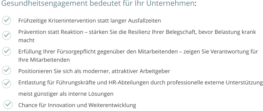 Frühzeitige Krisenintervention statt langer Ausfallzeiten Prävention statt Reaktion – stärken Sie die Resilienz Ihrer Belegschaft, bevor Belastung krank macht Erfüllung Ihrer Fürsorgepflicht gegenüber den Mitarbeitenden – zeigen Sie Verantwortung für Ihre Mitarbeitenden Positionieren Sie sich als moderner, attraktiver Arbeitgeber Entlastung für Führungskräfte und HR-Abteilungen durch professionelle externe Unterstützung meist günstiger als interne Lösungen Chance für Innovation und Weiterentwicklung  Gesundheitsengagement bedeutet für Ihr Unternehmen: